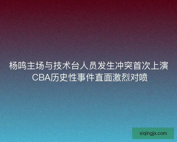 杨鸣主场与技术台人员发生冲突首次上演 CBA历史性事件直面激烈对喷