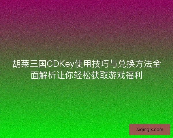 胡莱三国CDKey使用技巧与兑换方法全面解析让你轻松获取游戏福利