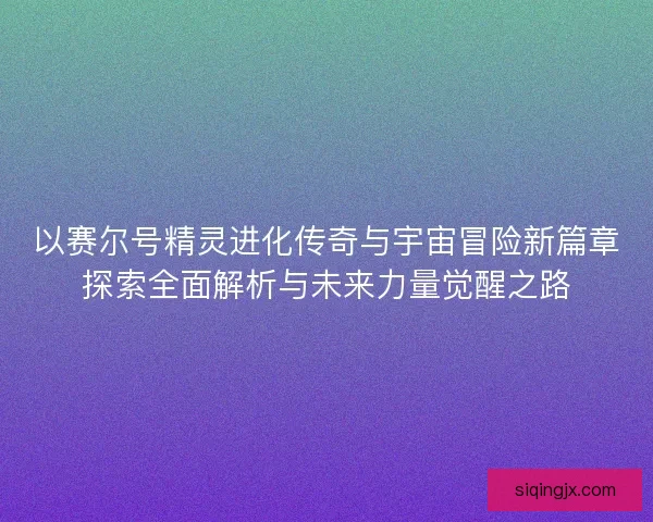 以赛尔号精灵进化传奇与宇宙冒险新篇章探索全面解析与未来力量觉醒之路