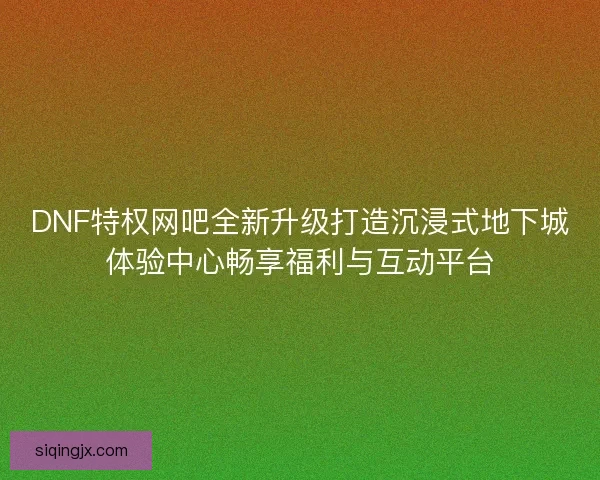 DNF特权网吧全新升级打造沉浸式地下城体验中心畅享福利与互动平台
