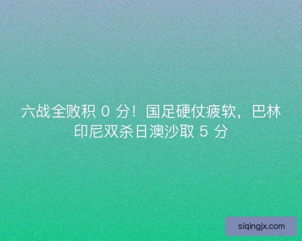 六战全败积 0 分！国足硬仗疲软，巴林印尼双杀日澳沙取 5 分
