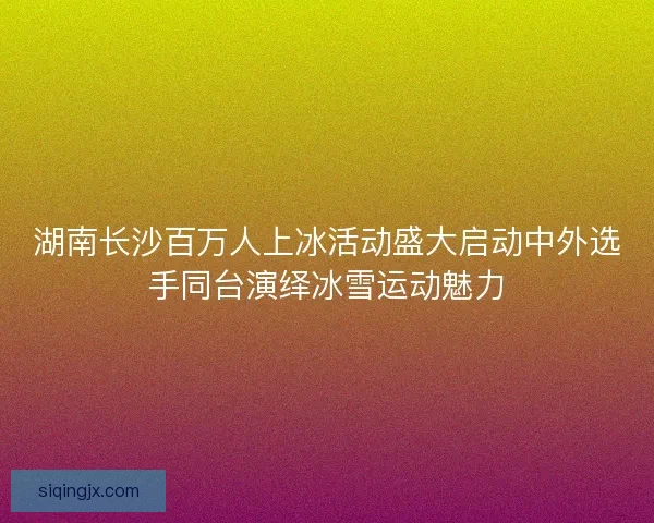 湖南长沙百万人上冰活动盛大启动中外选手同台演绎冰雪运动魅力