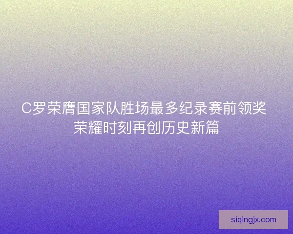 C罗荣膺国家队胜场最多纪录赛前领奖 荣耀时刻再创历史新篇 C罗荣膺国家队胜场最多纪录赛前领奖 荣耀时刻再创历史新篇
