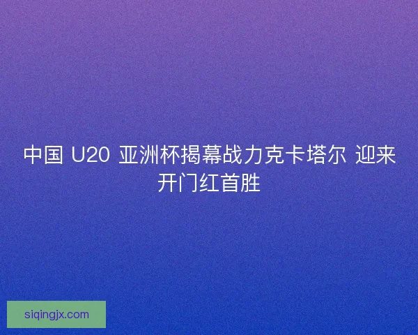 中国 U20 亚洲杯揭幕战力克卡塔尔 迎来开门红首胜 中国 U20 亚洲杯揭幕战力克卡塔尔 迎来开门红首胜