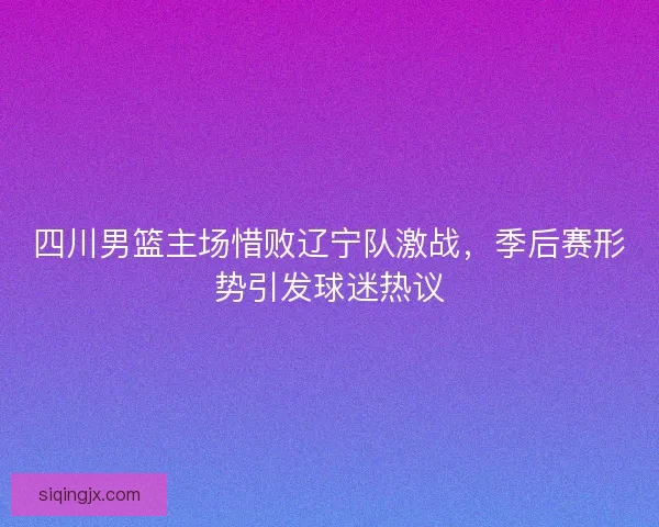 四川男篮主场惜败辽宁队激战，季后赛形势引发球迷热议