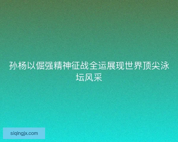 孙杨以倔强精神征战全运展现世界顶尖泳坛风采
