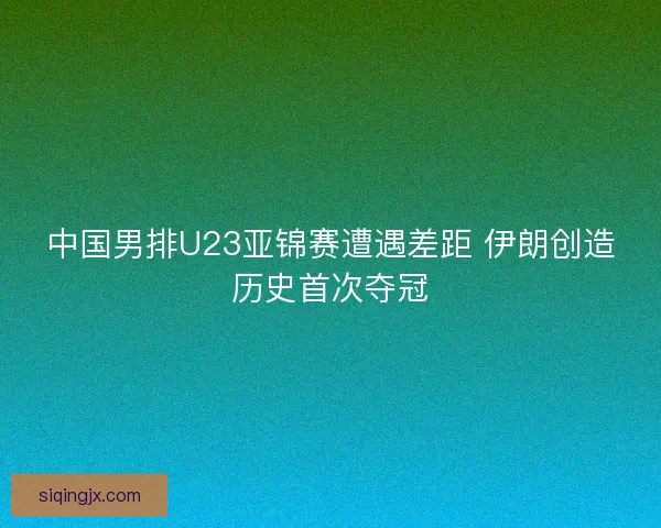 中国男排U23亚锦赛遭遇差距 伊朗创造历史首次夺冠 中国男排U23亚锦赛遭遇差距 伊朗创造历史首次夺冠