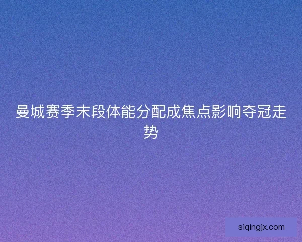 曼城赛季末段体能分配成焦点影响夺冠走势 曼城赛季末段体能分配成焦点影响夺冠走势