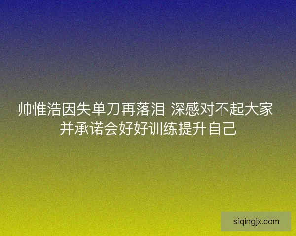 帅惟浩因失单刀再落泪 深感对不起大家 并承诺会好好训练提升自己