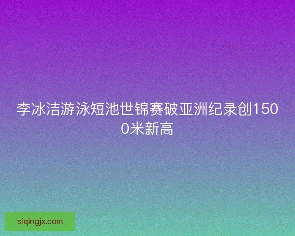 李冰洁游泳短池世锦赛破亚洲纪录创1500米新高