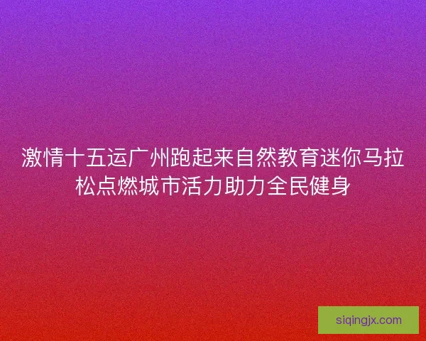 激情十五运广州跑起来自然教育迷你马拉松点燃城市活力助力全民健身 激情十五运广州跑起来自然教育迷你马拉松点燃城市活力助力全民健身