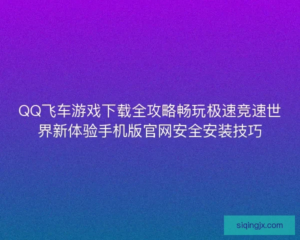 QQ飞车游戏下载全攻略畅玩极速竞速世界新体验手机版官网安全安装技巧 QQ飞车游戏下载全攻略畅玩极速竞速世界新体验手机版官网安全安装技巧