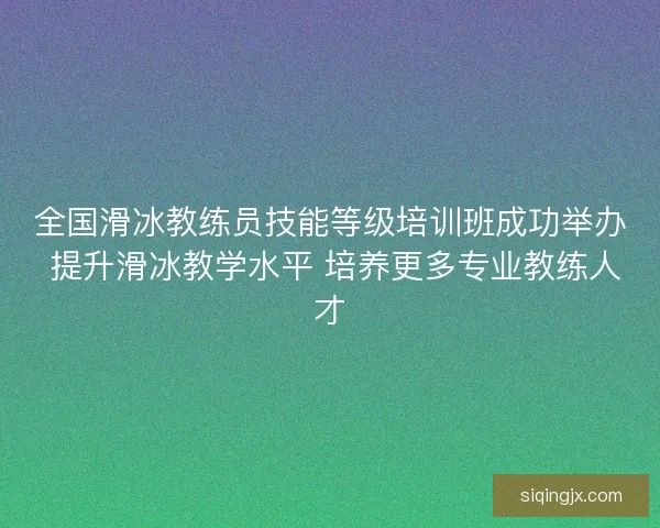 全国滑冰教练员技能等级培训班成功举办 提升滑冰教学水平 培养更多专业教练人才