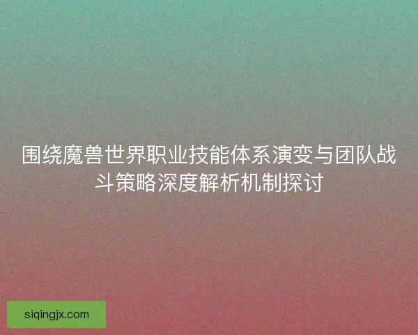 围绕魔兽世界职业技能体系演变与团队战斗策略深度解析机制探讨 围绕魔兽世界职业技能体系演变与团队战斗策略深度解析机制探讨