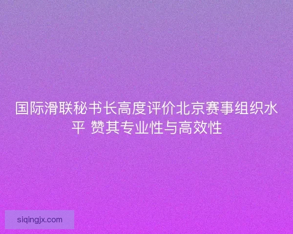 国际滑联秘书长高度评价北京赛事组织水平 赞其专业性与高效性 国际滑联秘书长高度评价北京赛事组织水平 赞其专业性与高效性