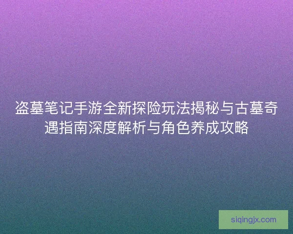 盗墓笔记手游全新探险玩法揭秘与古墓奇遇指南深度解析与角色养成攻略