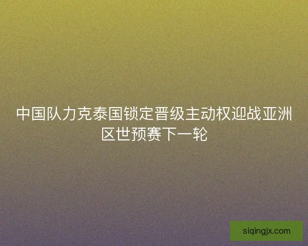 中国队力克泰国锁定晋级主动权迎战亚洲区世预赛下一轮 中国队力克泰国锁定晋级主动权迎战亚洲区世预赛下一轮